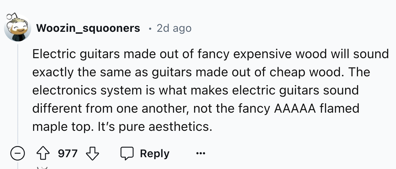 number - Woozin_squooners 2d ago Electric guitars made out of fancy expensive wood will sound exactly the same as guitars made out of cheap wood. The electronics system is what makes electric guitars sound different from one another, not the fancy Aaaaa f